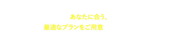 あなたに合う、最適なプランをご⽤意いたします。まずはお気軽にご相談にお越しください。