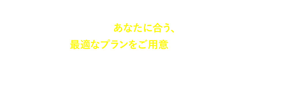 あなたに合う、最適なプランをご⽤意いたします。まずはお気軽にご相談にお越しください。