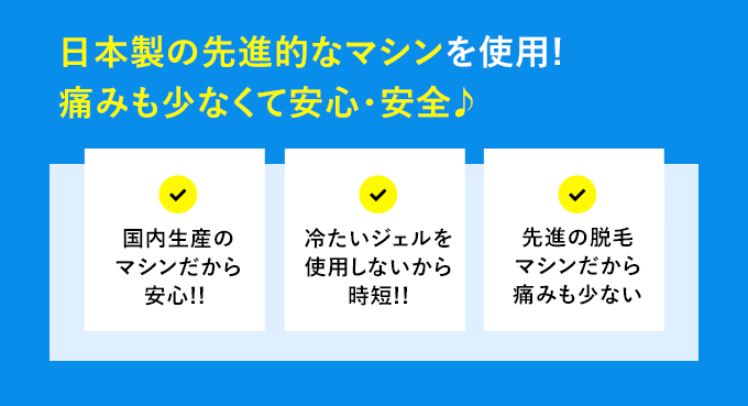 日本製の最新脱毛マシンを使用! 痛みも少なくて安心・安全♪ 国内生産のマシンだから安心!! 冷たいジェルを使用しないから時短!! 最新脱毛マシンだから痛みも少ない。