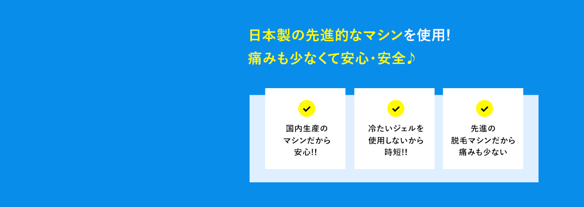 日本製の最新脱毛マシンを使用! 痛みも少なくて安心・安全♪ 国内生産のマシンだから安心!! 冷たいジェルを使用しないから時短!! 最新脱毛マシンだから痛みも少ない。