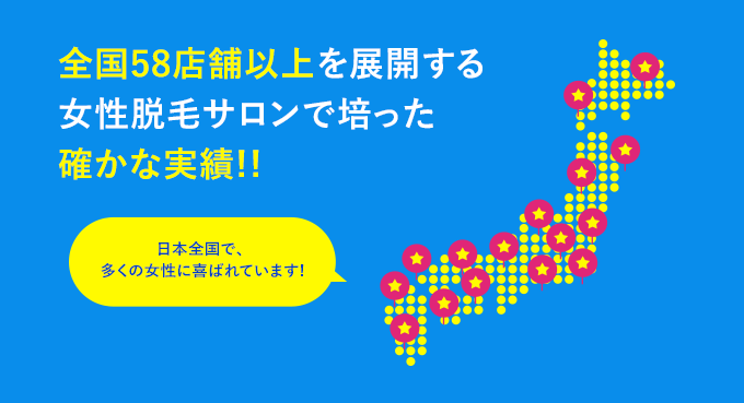 全国56店舗以上を展開する女性脱毛サロンで培った確かな実績!! 日本全国で、多くの女性に喜ばれています!