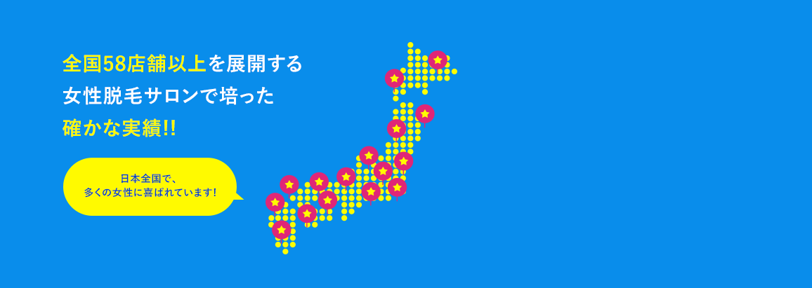 全国56店舗以上を展開する女性脱毛サロンで培った確かな実績!! 日本全国で、多くの女性に喜ばれています!