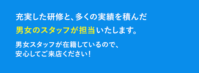 充実した研修と、多くの実績を積んだ男女のスタッフが担当いたします。男女スタッフが在籍しているので、安心してご来店ください♪