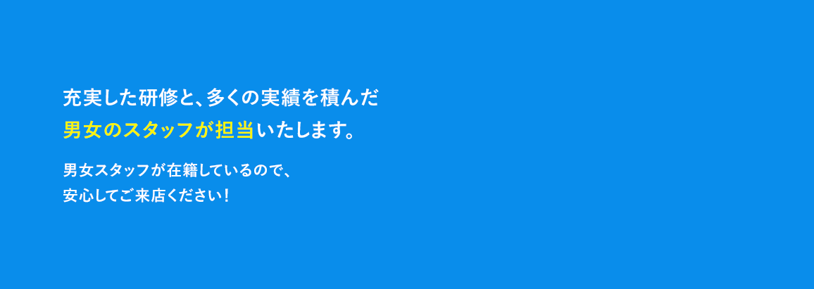 充実した研修と、多くの実績を積んだ男女のスタッフが担当いたします。男女スタッフが在籍しているので、安心してご来店ください♪