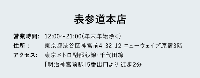 表参道本店 - 営業時間: 12:00～21:00(年末年始除く) - 住所: 東京都渋谷区神宮前4-32-12 ニューウェイブ原宿3階 - アクセス: 東京メトロ副都心線 東京メトロ副都心線・千代田線「明治神宮前駅」5番出口 徒歩2分