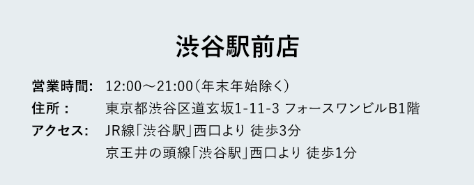 渋谷駅前店 - 営業時間:12:00～21:00（年末年始除く） - 住所: 東京都渋谷区道玄坂1-11-3 フォースワンビルB1階 - アクセス: JR線「渋谷駅」西口 徒歩3分 京王井の頭線「渋谷駅」西口 徒歩1分