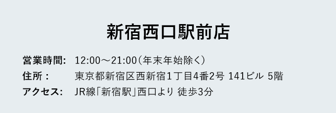 新宿西口駅前店 - 営業時間: 12:00～21:00（年末年始除く） - 住所: 東京都新宿区西新宿１丁目4番2号 141ビル 5階 - アクセス: JR線「新宿駅」西口より徒歩3分