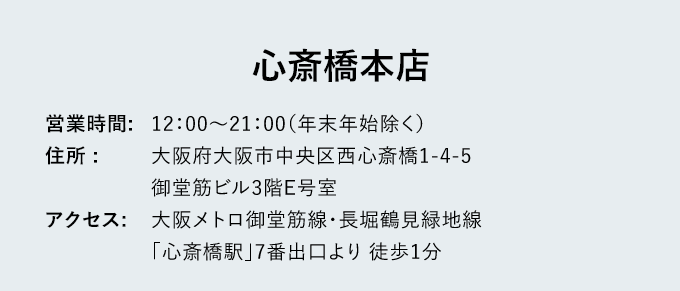 心斎橋本店 - 営業時間: 12：00～21：00（年末年始除く） - 住所: 大阪府大阪市中央区西心斎橋1-4-5御堂筋ビル3階E号室 - アクセス: 大阪メトロ御堂筋線・長堀鶴見緑地線「心斎橋駅」7番出口より徒歩1分