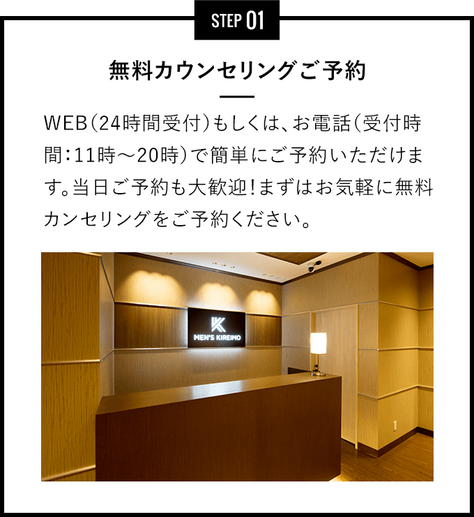 STEP 01 - 無料カウンセリングご予約 - インターネット（24時間受付）もしくは、お電話（受付時間：11時～20時）で簡単にご予約いただけます。当日ご予約も大歓迎！まずはお気軽に無料カンセリングをご予約ください。