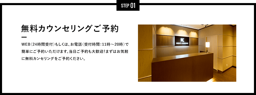 STEP 01 - 無料カウンセリングご予約 - インターネット（24時間受付）もしくは、お電話（受付時間：11時～20時）で簡単にご予約いただけます。当日ご予約も大歓迎！まずはお気軽に無料カンセリングをご予約ください。