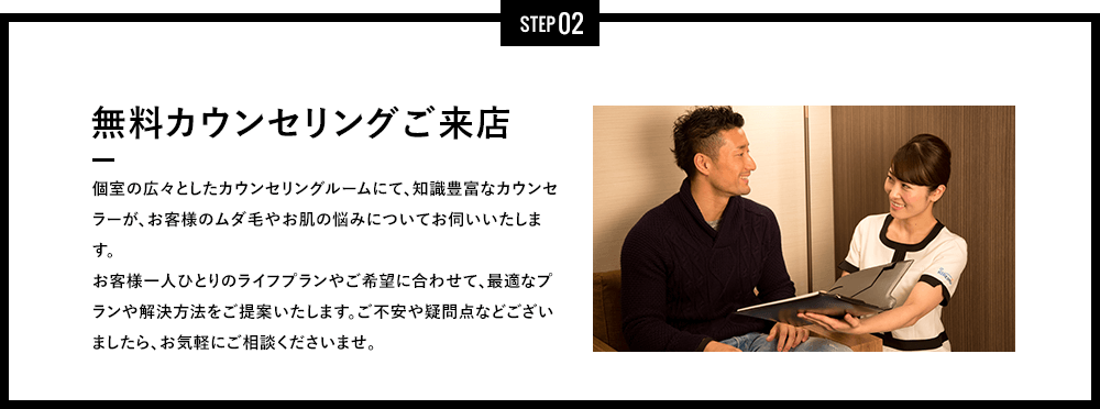 STEP 02 - 無料カウンセリングご来店 - 完全個室の広々としたカウンセリングルームにて、知識豊富なカウンセラーが、お客様のムダ毛やお肌の悩みについてお伺いいたします。お客様一人ひとりのライフプランやご希望に合わせて、最適なプランや解決方法をご提案いたします。ご不安や疑問点などございましたら、お気軽にご相談くださいませ。