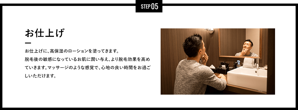 STEP 05 - お仕上げ - お仕上げに、高保湿のジェルを塗ってきます。脱毛後の敏感になっているお肌に潤い与え、より脱毛効果を高めていきます。マッサージのような感覚で、心地の良い時間をお過ごしいただけます。