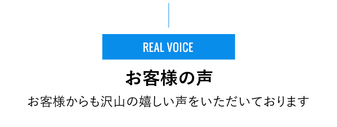 REAL VOICE - お客様の声 - お客様からも沢⼭の嬉しい声をいただいております