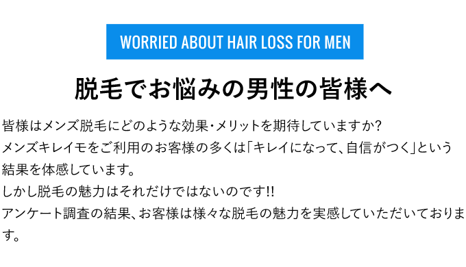 WORRIED ABOUT HAIR LOSS FOR MEN - 脱毛でお悩みの男性の皆様へ - 皆様はメンズ脱毛にどのような効果・メリットを期待していますか?メンズキレイモをご利用のお客様の多くは「キレイになって、自信がつく」という結果を体感しています。しかし脱毛の魅力はそれだけではないのです!!アンケート調査の結果、お客様は様々な脱毛の魅力を実感していただいております。