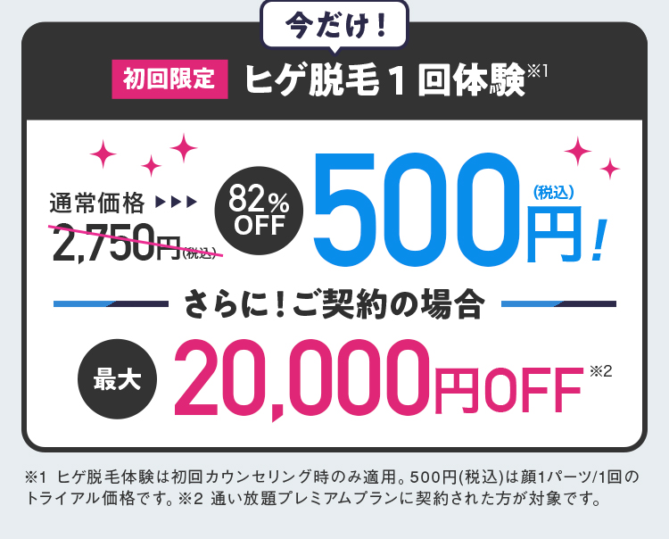 今だけ！ 初回限定ヒゲ脱毛1回体験※1 通常価格2,750円（税込）82％OFF 500円（税込）！ さらに！ご契約の場合 最大20,000円OFF※2 ※1 ヒゲ脱毛体験は初回カウンセリング時のみ適用。500円（税込）は顔1パーツ/1回のトライアル価格です。 ※2 通い放題プレミアムプランに契約された方が対象です。