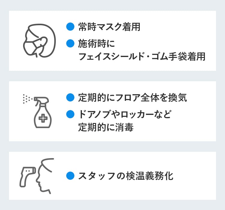 ● 常時マスク着用 ● 施術時にフェイスシールド・ゴム手袋着用 ● 定期的にフロア全体を換気 ● ドアノブやロッカーなど定期的に消毒 ● スタッフの検温義務化