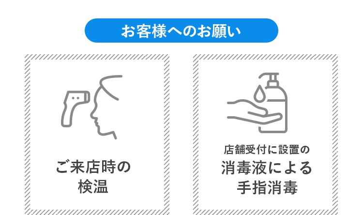 お客様へのお願い ご来店時の検温 店舗受付に設置の消毒液による⼿指消毒