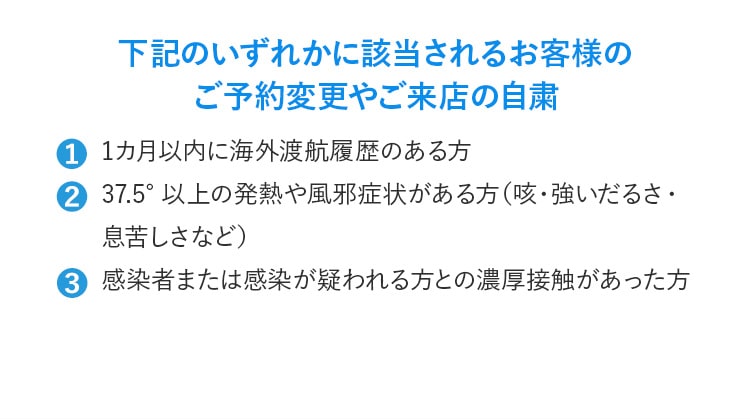 下記のいずれかに該当されるお客様のご予約変更やご来店の⾃粛 ①1カ⽉以内に海外渡航履歴のある⽅ ②37.5°以上の発熱や⾵邪症状がある⽅（咳・強いだるさ・息苦しさなど） ③感染者または感染が疑われる⽅との濃厚接触があった⽅