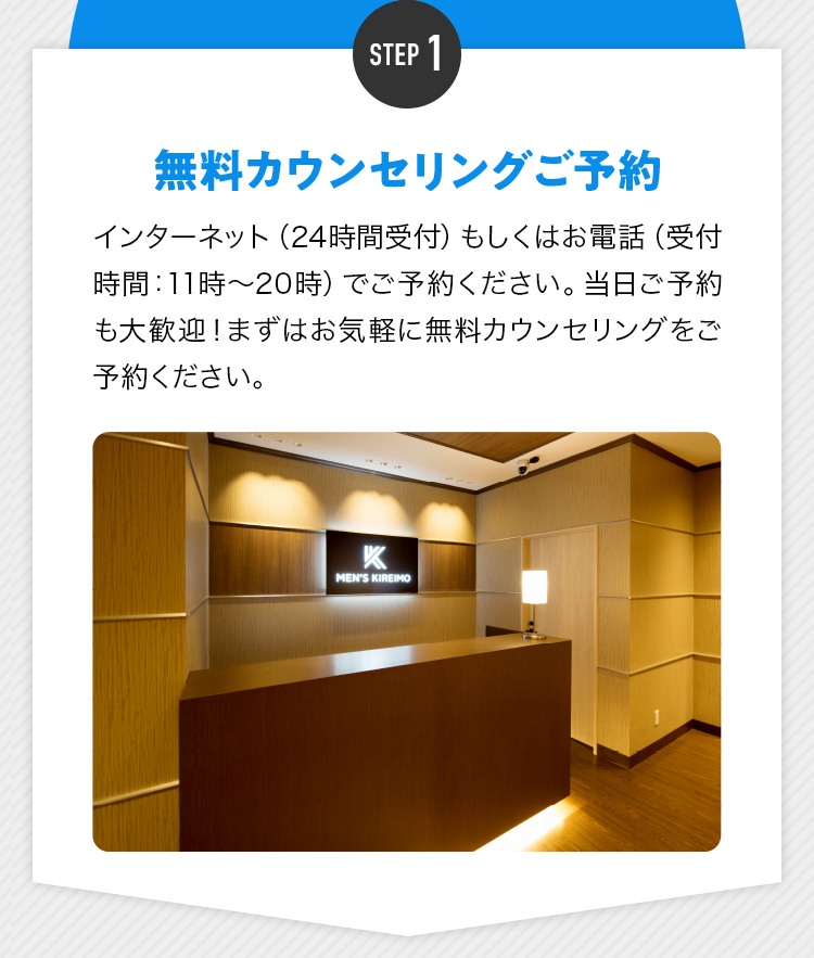 STEP1 無料カウンセリングご予約 インターネット（24時間受付）もしくはお電話（受付時間：11時〜20時）でご予約ください。当日ご予約も大歓迎！まずはお気軽に無料カウンセリングをご予約ください。
