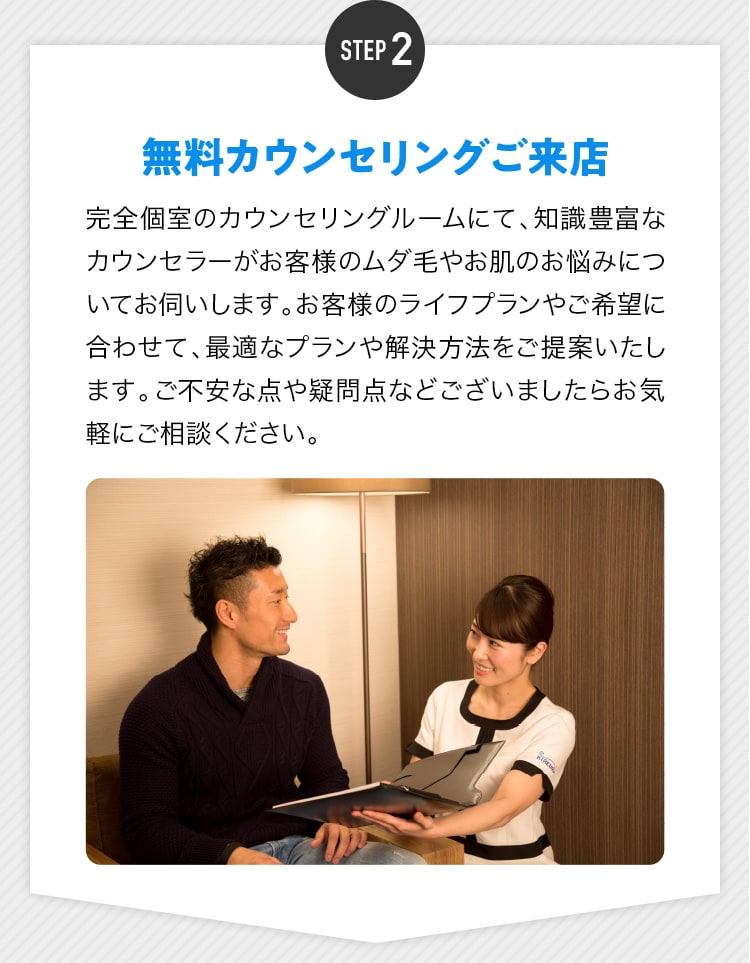 STEP2 無料カウンセリングご来店 完全個室のカウンセリングルームにて、知識豊富なカウンセラーがお客様のムダ毛やお肌のお悩みについてお伺いします。お客様のライフプランやご希望に合わせて、最適なプランや解決方法をご提案いたします。ご不安な点や疑問点などございましたらお気軽にご相談ください。