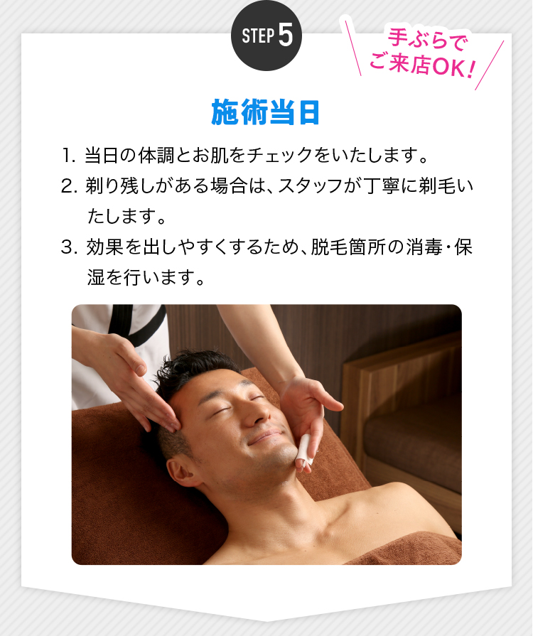 STEP5 施術当日 1. 当日の体調とお肌をチェックをいたします。2. 剃り残しがある場合は、スタッフが丁寧に剃毛いたします。3. 効果を出しやすくするため、脱毛箇所の消毒・保湿を行います。