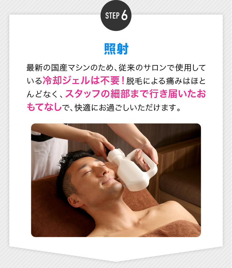 STEP6 照射 最新の国産マシンのため、従来のサロンで使用している冷却ジェルは不要！脱毛による痛みはほとんどなく、スタッフの細部まで行き届いたおもてなしで、快適にお過ごしいただけます。