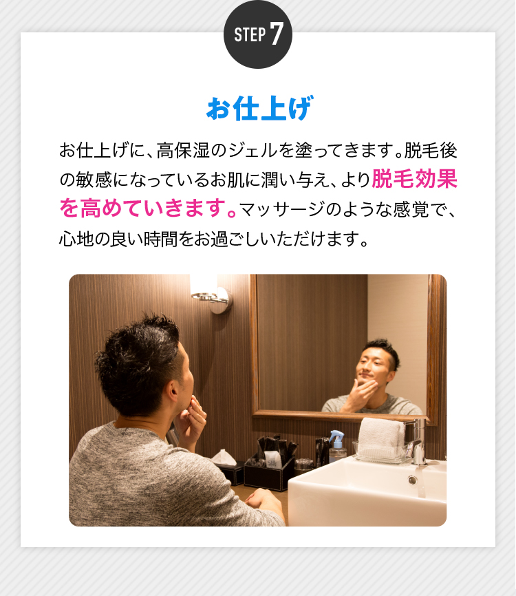STEP7 お仕上げ お仕上げに、高保湿のジェルを塗ってきます。脱毛後の敏感になっているお肌に潤い与え、より脱毛効果を高めていきます。マッサージのような感覚で、心地の良い時間をお過ごしいただけます。