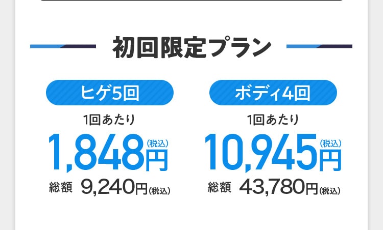 初回限定プラン ヒゲ5回 1回あたり1,848円（税込） 総額 9,240円（税込） ボディ4回 1回あたり10,945円（税込） 総額43,780円（税込）