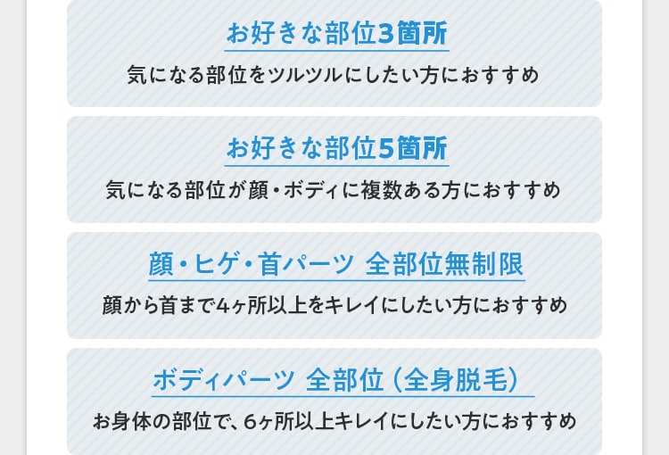 お好きな部位3箇所 気になる部位をツルツルにしたい方におすすめ お好きな部位5箇所 気になる部位が顔・ボディに複数ある方におすすめ 顔・ヒゲ・首パーツ全部位無制限 顔から首まで4ヶ所以上をキレイにしたい方におすすめ ボディパーツ 全部位（全身脱毛） お身体の部位で、6ヶ所以上キレイにしたい方におすすめ