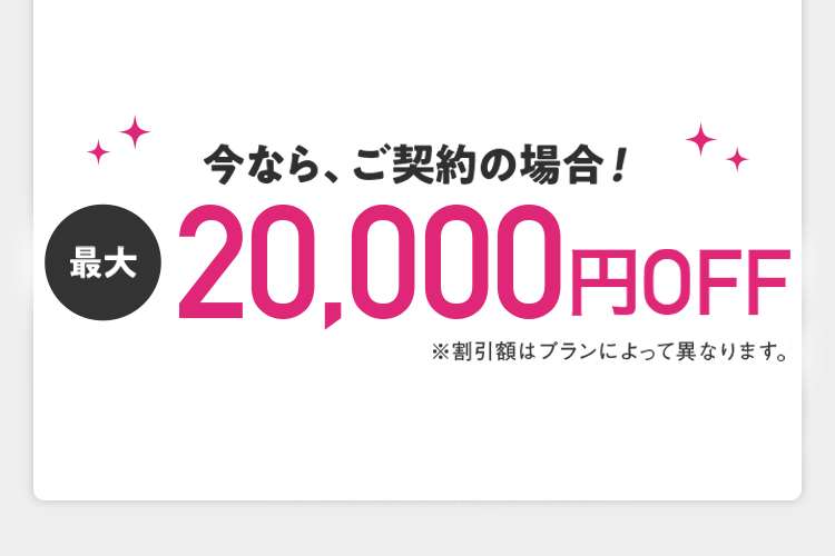 今なら、ご契約の場合！ 最大20,000円OFF ※割引額はプランによって異なります。