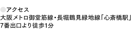 ●アクセス 大阪メトロ御堂筋線・長堀鶴見緑地線「心斎橋駅」 7番出口より徒歩1分